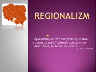 Regionalizm poprzez emocjonalny kontakt 
z „małą ojczyzną” pozwala zbliżać to co 
nasze i małe, ku temu, co wielkie...” 
(ks. Janusz St. Pasierb) 
 