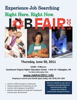 Experience Job Searching
Right Here. Right Now.




                       Thursday, June 30, 2011
                             12:00—7:00 p.m.
    Southwest Virginia Higher Education Center • Exit 14 • Abingdon, VA
                                  For More Information Visit

                          www.JobFair2011.info
           Employers reserve your booth space today, call: (276) 525-1305

    Job Fair is FREE and open to community               Visit our website to see a list of
    Virginia Employment Commission on-site                employers participating from
    Connect with employers hiring NOW!                         manufacturing, retail,
    Network with agencies to help with training and            commercial, medical,
     business start-up assistance                         construction and government.
 