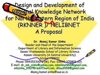 Design and Development of Regional Knowledge Network  for North Eastern Region of India (RKNNER )/ NELIBNET  A Proposal   Dr. Manoj Kumar Sinha Reader and Head of the Department  Department of Library and Information Science Swami Vivekananda School of Library Science Assam University (A Central University) Silchar-788011 Phone: 09435231672 (M), Fax: 03842-270806 (O)  E-mail:  [email_address] ,  [email_address] ,  [email_address] ,  [email_address]   [email_address]   