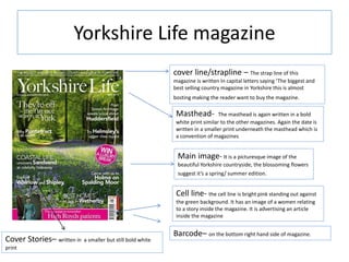 Yorkshire Life magazine
Masthead- The masthead is again written in a bold
white print similar to the other magazines. Again the date is
written in a smaller print underneath the masthead which is
a convention of magazines
cover line/strapline – The strap line of this
magazine is written In capital letters saying ‘The biggest and
best selling country magazine in Yorkshire this is almost
bosting making the reader want to buy the magazine.
Barcode– on the bottom right hand side of magazine.
Cell line- the cell line is bright pink standing out against
the green background. It has an image of a women relating
to a story inside the magazine. It is advertising an article
inside the magazine
Main image- It is a picturesque image of the
beautiful Yorkshire countryside, the blossoming flowers
suggest it’s a spring/ summer edition.
Cover Stories– written in a smaller but still bold white
print
 
