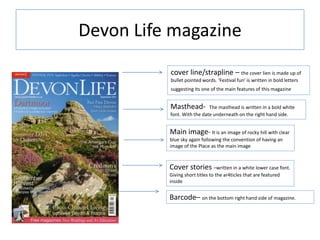 Devon Life magazine
cover line/strapline – the cover lien is made up of
bullet pointed words. ‘Festival fun’ is written in bold letters
suggesting its one of the main features of this magazine
Barcode– on the bottom right hand side of magazine.
Masthead- The masthead is written in a bold white
font. With the date underneath on the right hand side.
Main image- It is an image of rocky hill with clear
blue sky again following the convention of having an
image of the Place as the main image
Cover stories –written in a white lower case font.
Giving short titles to the ar4ticles that are featured
inside
 