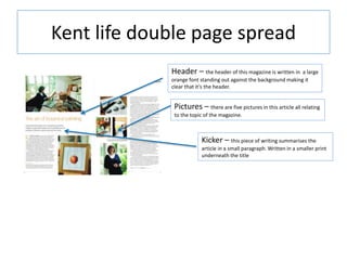 Kent life double page spread
Header – the header of this magazine is written in a large
orange font standing out against the background making it
clear that it’s the header.
Pictures – there are five pictures in this article all relating
to the topic of the magazine.
Kicker – this piece of writing summarises the
article in a small paragraph. Written in a smaller print
underneath the title
 