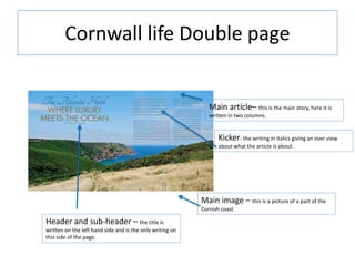 Cornwall life Double page
Main article– this is the main story, here it is
written in two columns.
Main image – this is a picture of a part of the
Cornish coast
Header and sub-header – the title is
written on the left hand side and is the only writing on
this side of the page.
Kicker- the writing in italics giving an over view
about what the article is about.
 