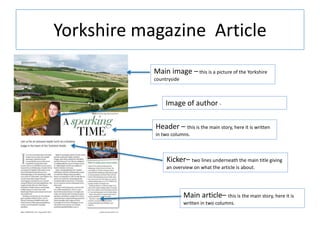 Yorkshire magazine Article
Main image – this is a picture of the Yorkshire
countryside
Image of author -
Header – this is the main story, here it is written
in two columns.
Kicker– two lines underneath the main title giving
an overview on what the article is about.
Main article– this is the main story, here it is
written in two columns.
 
