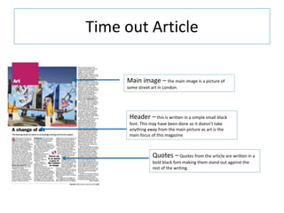 Time out Article
Main image – the main image is a picture of
some street art in London.
Header – this is written in a simple small black
font. This may have been done so it doesn’t take
anything away from the main picture as art is the
main focus of this magazine
Quotes – Quotes from the article are written in a
bold black font making them stand out against the
rest of the writing.
 