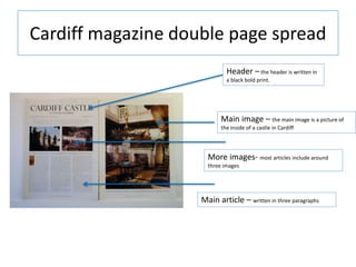 Cardiff magazine double page spread
Main image – the main image is a picture of
the inside of a castle in Cardiff
Header – the header is written in
a black bold print.
Main article – written in three paragraphs
More images- most articles include around
three images
 