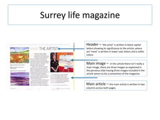 Surrey life magazine
Header – ‘the artist’ is written in black capital
letters showing its significance to the article, where
are ‘meet’ is written in lower case letters and a softer
colour.
Main image – in this article there isn’t really a
main image, there are three images as explained in
the pervious slide having three images included in the
article seems to be a convention of the magazine.
Main article – the main article is written in two
columns across both pages.
 