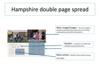Hampshire double page spread
Main image/images - the main Image is
located at the top of the article and is of a family
enjoying the country life of Hampshire .
Header– is written in an italic font
making it look quite feminine
Main article –written in five columns across
both pages.
 