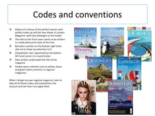Codes and conventions
 Kilbourne's theory of the perfect women with
perfect make up and hair was shown in London
Magazine with Cara Delavigne as the model.
 The title on the front cover seems to be written
in a bold white print most of the time.
 Barcode is written on the bottom right hand
side not to draw any attention to it.
 Competition ‘win’ advertised on the bottom
left hand corner in a round sticker.
 Date written underneath the title of the
magazine
 Simple colour schemes such as whites, blues
and green seems common in regional
magazines.
When I design my own regional magazine I plan to
take all of theses codes and conventions into
account and see how I can apply them.
 