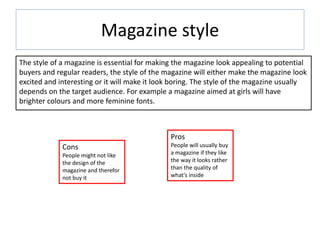 Magazine style
The style of a magazine is essential for making the magazine look appealing to potential
buyers and regular readers, the style of the magazine will either make the magazine look
excited and interesting or it will make it look boring. The style of the magazine usually
depends on the target audience. For example a magazine aimed at girls will have
brighter colours and more feminine fonts.
Pros
People will usually buy
a magazine if they like
the way it looks rather
than the quality of
what's inside
Cons
People might not like
the design of the
magazine and therefor
not buy it
 