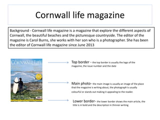 Cornwall life magazine
Background - Cornwall life magazine is a magazine that explore the different aspects of
Cornwall, the beautiful beaches and the picturesque countryside. The editor of the
magazine is Carol Burns, she works with her son who is a photographer. She has been
the editor of Cornwall life magazine since June 2013
Top border - the top border is usually the logo of the
magazine, the issue number and the date
Main photo- the main image is usually an image of the place
that the magazine is writing about, the photograph is usually
colourful or stands out making it appealing to the reader.
Lower border- the lower border shows the main article, the
title is in bold and the description in thinner writing
 