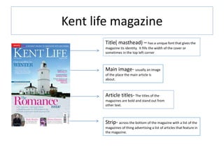 Kent life magazine
Title( masthead) – has a unique font that gives the
magazine its identity. It fills the width of the cover or
sometimes in the top left corner
Main image- usually an image
of the place the main article Is
about.
Strip- across the bottom of the magazine with a list of the
magazines of thing advertising a list of articles that feature in
the magazine.
Article titles- The titles of the
magazines are bold and stand out from
other text.
 
