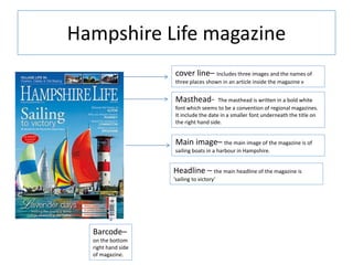 Hampshire Life magazine
cover line– Includes three images and the names of
three places shown in an article inside the magazine v
Masthead- The masthead is written in a bold white
font which seems to be a convention of regional magazines.
It include the date in a smaller font underneath the title on
the right hand side.
Main image– the main image of the magazine is of
sailing boats in a harbour in Hampshire.
Barcode–
on the bottom
right hand side
of magazine.
Headline – the main headline of the magazine is
‘sailing to victory’
 