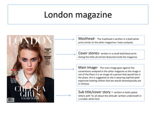 London magazine
Sub title/cover story – written in bold capital
letters with ‘its all about the attitude’ written underneath in
a smaller white font.
Masthead- The masthead is written in a bold white
print similar to the other magazines i have analysed.
Main Image- The main image goes against the
conventions analysed in the other magazine as the image is
not of the Place it is an image of a person that would live in
the place, this is suggested as she is wearing sophisticated
expensive looking clothes that we would stereotypically see
in Chelsea.
Cover stories- written in a small bold black print.
Giving the titles pf articles featured inside the magazine.
 