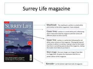 Surrey Life magazine
Masthead- The masthead is written in a bold white
print similar to the other magazines i have analysed.
Cover lines- written in a small white print, advertising
what is featured inside the magazine with the names off
different places to visit in Surrey.
Cover line- written in a white font following the red
white colour scheme of the magazine. ‘Photograph Special’
is written in white in a red box, making it clear to the reader
that there is something special about this magazine, making
the reader more likely to purchase it.
Barcode– on the bottom right hand side of magazine.
Main image- the main image is an image of two deer
in a foggy field, this gives the impression that this is a
winter edition of the magazine
 