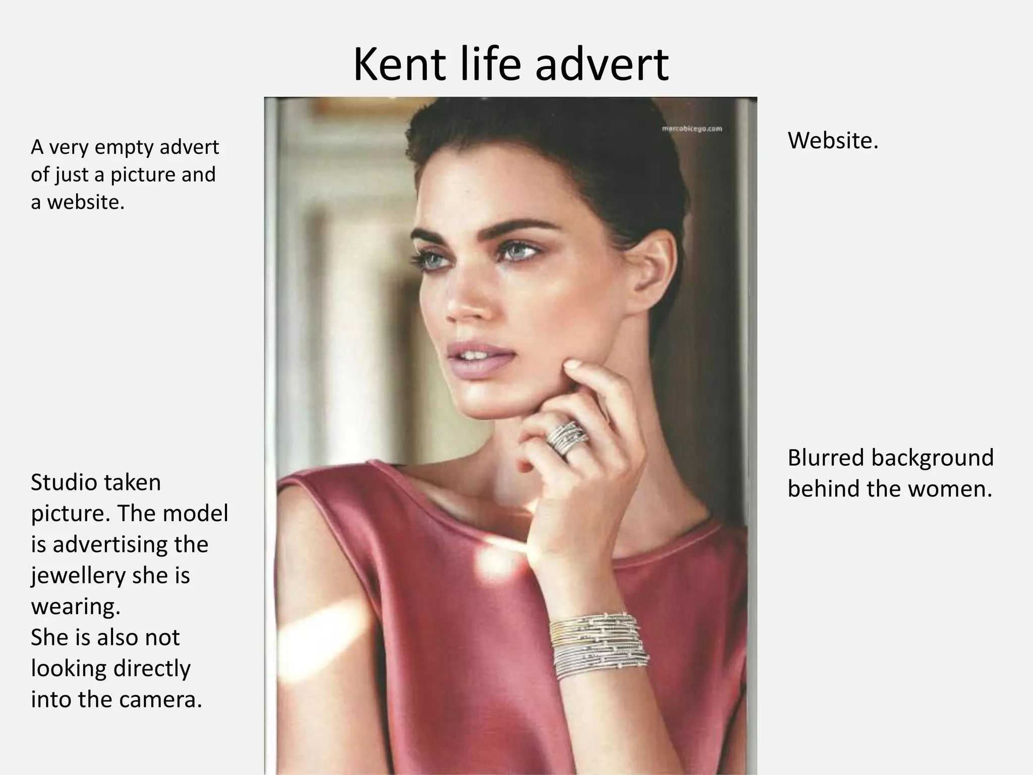 Kent life advert
A very empty advert
of just a picture and
a website.
Website.
Studio taken
picture. The model
is advertising the
jewellery she is
wearing.
She is also not
looking directly
into the camera.
Blurred background
behind the women.
 