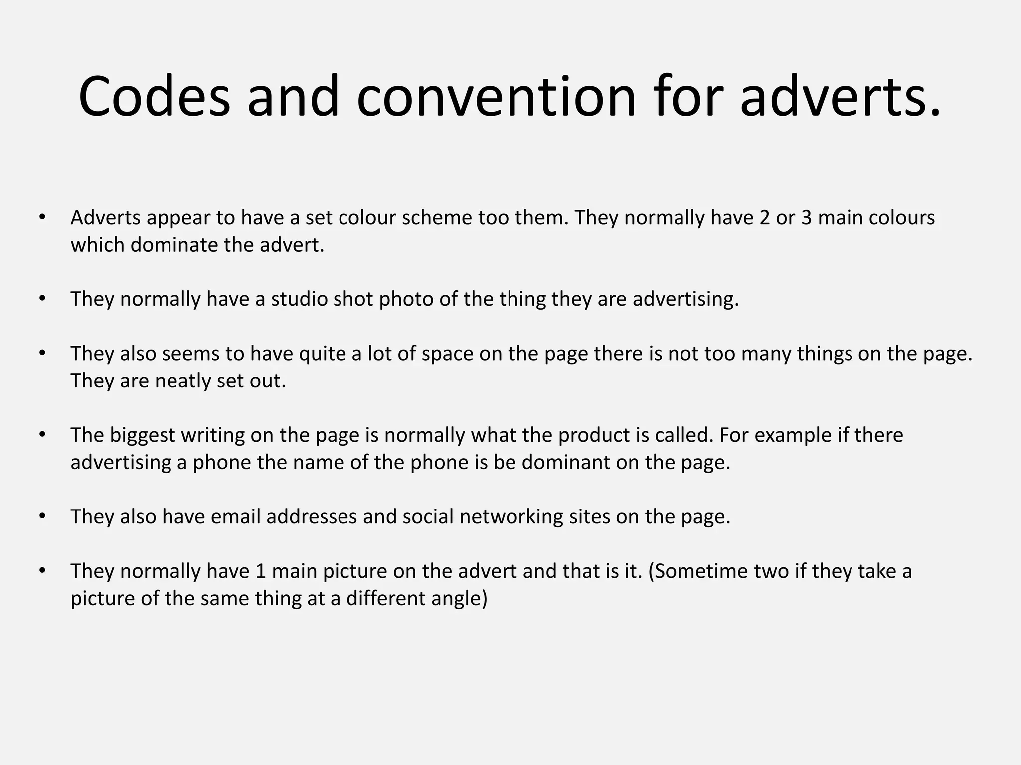 Codes and convention for adverts.
• Adverts appear to have a set colour scheme too them. They normally have 2 or 3 main colours
which dominate the advert.
• They normally have a studio shot photo of the thing they are advertising.
• They also seems to have quite a lot of space on the page there is not too many things on the page.
They are neatly set out.
• The biggest writing on the page is normally what the product is called. For example if there
advertising a phone the name of the phone is be dominant on the page.
• They also have email addresses and social networking sites on the page.
• They normally have 1 main picture on the advert and that is it. (Sometime two if they take a
picture of the same thing at a different angle)
 