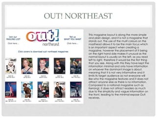 OUT! NORTHEAST
This magazine layout is along the more simple
and plain design, and it is not a magazine that
stands out. The use of the mulit colours on the
masthead allows it to be the main focus which
is an important aspect when creating a
magazine, however the placement of it being
on the right hand side makes it unusual as the
normal layout is usually on the left, as you read
left to right, therefore it would be the first thing
that you see. Along with this they have kept the
information minimal and only have information
on whoever the dominant image is about,
meaning that it is not very informative and it
limits its target audience as not everyone will
like who the magazine features and it does not
attract anyone else as there is no information.
Compared to a national magazine such as
Kerrang!, it does not attract readers as much
due to the simplicity and vague information on
the front, leading to the minimal expose Out!
receives.
 