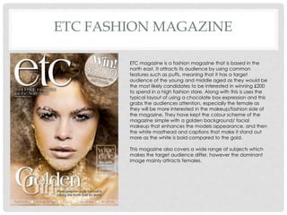 ETC FASHION MAGAZINE
ETC magazine is a fashion magazine that is based in the
north east. It attracts its audience by using common
features such as puffs, meaning that it has a target
audience of the young and middle aged as they would be
the most likely candidates to be interested in winning £200
to spend in a high fashion store. Along with this is uses the
typical layout of using a chocolate box expression and this
grabs the audiences attention, especially the female as
they will be more interested in the makeup/fashion side of
the magazine. They have kept the colour scheme of the
magazine simple with a golden background/ facial
makeup that enhances the models appearance, and then
the white masthead and captions that make it stand out
more as the white is bold compared to the gold.
This magazine also covers a wide range of subjects which
makes the target audience differ, however the dominant
image mainly attracts females.
 