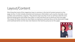 Layout/Content
One thing that most of the magazines have in common is the lack of content present on the
page at once. It only includes essential and necessary information such as price, barcode, issue
number and sometimes a tag line. They tend to have very few if not no sell lines with the ones
that do having quick and simple lines often in small and tend not to stand out from the page.
The reason for these choices to most likely to emphasise and draw focus on the dominant image
and masthead which are the two main features that tend to jump out on the pages.
 