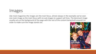 Images
Like most magazines the images are the main focus, almost always in the examples we've seen
one main image as the main focus with no sub-images to support sell lines. The dominant image
usually acts as the background of the page with the rest of the content being built around it in
order to make sure the image stands out.
 