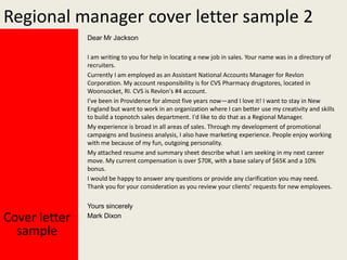 Regional manager cover letter sample 2
Dear Mr Jackson
I am writing to you for help in locating a new job in sales. Your name was in a directory of
recruiters.
Currently I am employed as an Assistant National Accounts Manager for Revlon
Corporation. My account responsibility is for CVS Pharmacy drugstores, located in
Woonsocket, RI. CVS is Revlon's #4 account.
I've been in Providence for almost five years now—and I love it! I want to stay in New
England but want to work in an organization where I can better use my creativity and skills
to build a topnotch sales department. I'd like to do that as a Regional Manager.
My experience is broad in all areas of sales. Through my development of promotional
campaigns and business analysis, I also have marketing experience. People enjoy working
with me because of my fun, outgoing personality.
My attached resume and summary sheet describe what I am seeking in my next career
move. My current compensation is over $70K, with a base salary of $65K and a 10%
bonus.
I would be happy to answer any questions or provide any clarification you may need.
Thank you for your consideration as you review your clients' requests for new employees.

Cover letter
sample

Yours sincerely
Mark Dixon

 