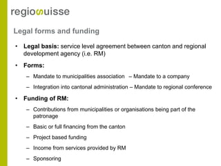Legal forms and funding
• Legal basis: service level agreement between canton and regional
  development agency (i.e. RM)
• Forms:
   – Mandate to municipalities association – Mandate to a company
   – Integration into cantonal administration – Mandate to regional conference

• Funding of RM:
   – Contributions from municipalities or organisations being part of the
     patronage
   – Basic or full financing from the canton
   – Project based funding
   – Income from services provided by RM
   – Sponsoring
 