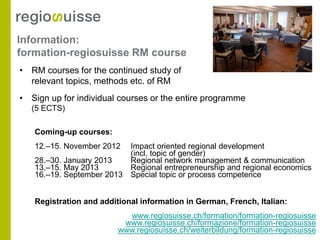Information:
formation-regiosuisse RM course
• RM courses for the continued study of
  relevant topics, methods etc. of RM
• Sign up for individual courses or the entire programme
  (5 ECTS)

   Coming-up courses:
   12.–15. November 2012    Impact oriented regional development
                            (incl. topic of gender)
   28.–30. January 2013     Regional network management & communication
   13.–15. May 2013         Regional entrepreneurship and regional economics
   16.–19. September 2013   Special topic or process competence


   Registration and additional information in German, French, Italian:
                           www.regiosuisse.ch/formation/formation-regiosuisse
                          www.regiosuisse.ch/formazione/formation-regiosuisse
                         www.regiosuisse.ch/weiterbildung/formation-regiosuisse
 