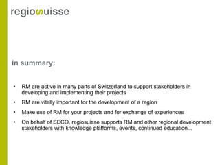 In summary:


•   RM are active in many parts of Switzerland to support stakeholders in
    developing and implementing their projects
•   RM are vitally important for the development of a region
•   Make use of RM for your projects and for exchange of experiences
•   On behalf of SECO, regiosuisse supports RM and other regional development
    stakeholders with knowledge platforms, events, continued education...
 