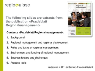 The following slides are extracts from
the publication «Praxisblatt
Regionalmanagement»

Contents «Praxisblatt Regionalmanagement»:
1. Background
2. Regional management and regional development
3. Roles and tasks of regional management
4. Environment and funding of regional management
5. Success factors and. challenges
6. Practice tools
                                     (published in 2011 in German, French & Italian)
 