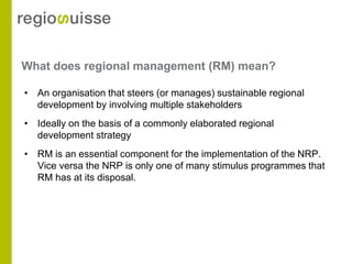 What does regional management (RM) mean?

• An organisation that steers (or manages) sustainable regional
  development by involving multiple stakeholders
• Ideally on the basis of a commonly elaborated regional
  development strategy
• RM is an essential component for the implementation of the NRP.
  Vice versa the NRP is only one of many stimulus programmes that
  RM has at its disposal.
 