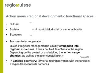 Action arena «regional development»: functional spaces

• Cultural
• Societal                 ≠ municipial, district or cantonal border
• Economic

• Transterritorial cooperation:
   «Even if regional management is usually embedded into
   regional structures, it does not limit its actions to the region.
   Depending on the project or undertaking the action range
   changes, as well as the actor constellation.»                 Praxisblatt RM


• (= variable geometry: territorial reference varies with the function;
  a region transcends its borders.)
 