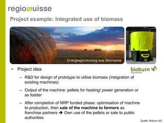 Project example: Integrated use of biomass




• Project idea
   – R&D for design of prototype to utilise biomass (integration of
     existing machines)
   – Output of the machine: pellets for heating/ power generation or
     as fodder
   – After completion of NRP funded phase: optimisation of machine
     to production, then sale of the machine to farmers as
     franchise partners  Own use of the pellets or sale to public
     authorities
                                                                       Quelle: Bioburn AG
 