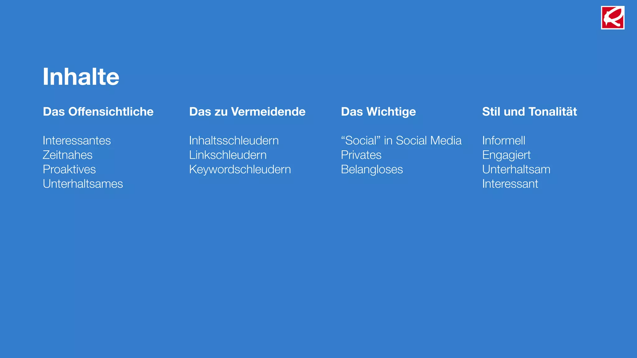 Inhalte
Das Oﬀensichtliche   Das zu Vermeidende   Das Wichtige               Stil und Tonalität

Interessantes        Inhaltsschleudern    “Social” in Social Media   Informell
Zeitnahes            Linkschleudern       Privates                   Engagiert
Proaktives           Keywordschleudern    Belangloses                Unterhaltsam
Unterhaltsames                                                       Interessant
 