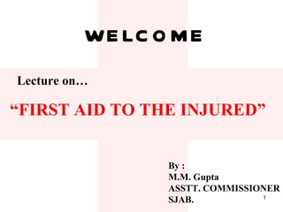 WELCOME Lecture on… “ FIRST AID TO THE INJURED” By : M.M. Gupta ASSTT. COMMISSIONER SJAB. 