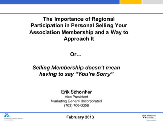 The Importance of Regional
Participation in Personal Selling Your
Association Membership and a Way to
             Approach It

                   Or…

 Selling Membership doesn’t mean
   having to say “You’re Sorry”


             Erik Schonher
                 Vice President
        Marketing General Incorporated
                (703) 706-0358


                 February 2013
 