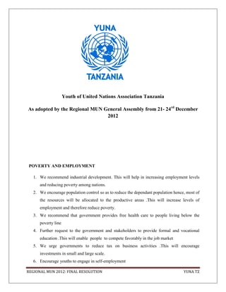 Youth of United Nations Association Tanzania

As adopted by the Regional MUN General Assembly from 21- 24rd December
                                2012




 POVERTY AND EMPLOYMENT

   1. We recommend industrial development. This will help in increasing employment levels
      and reducing poverty among nations.
   2. We encourage population control so as to reduce the dependant population hence, most of
      the resources will be allocated to the productive areas .This will increase levels of
      employment and therefore reduce poverty.
   3. We recommend that government provides free health care to people living below the
      poverty line
   4. Further request to the government and stakeholders to provide formal and vocational
      education .This will enable people to compete favorably in the job market
   5. We urge governments to reduce tax on business activities .This will encourage
      investments in small and large scale.
   6. Encourage youths to engage in self-employment

REGIONAL MUN 2012: FINAL RESOLUTION                                                 YUNA TZ
 