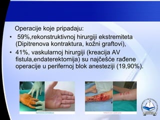 Operacije koje pripadaju: 59%,rekonstruktivnoj hirurgiji ekstremiteta (Dipitrenova kontraktura, ko?ni graftovi), 41%, vaskularnoj hirurgiji (kreacija AV fistula,endaterektomija) su naj?e??e ra?ene operacije u perifernoj blok anesteziji (19,90%). 