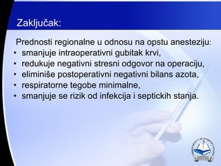 Zaklju?ak: Prednosti regionalne u dnosu na opstu anesteziju : smanjuje intraoperativni gubitak krvi, redukuje negativni stresni odgovor na operaciju, elimini?e postoperativni negativni bilans azota, respiratorne tegobe minimalne, smanjuje se rizik od infekcija i septickih stanja. 