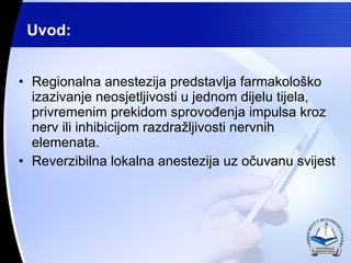 Uvod: Regionalna anestezija predstavlja farmakolo?ko izazivanje neosjetljivosti u jednom dijelu tijela, privremenim prekidom sprovo?enja impulsa kroz nerv ili inhibicijom razdra?ljivosti nervnih elemenata. Reverzibilna lokalna anestezija uz o?uvanu svijest 