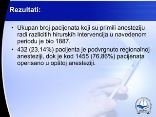 Rezultati: Ukupan broj pacijenata koji su primili anesteziju radi razlicitih hirurskih intervencija u navedenom periodu je bio 1887. 432 (23,14%) pacijenta ? podvrgnuto regionalnoj anesteziji, dok je kod 1455 (76,86%) pacijenata operisano u op?toj anesteziji. 