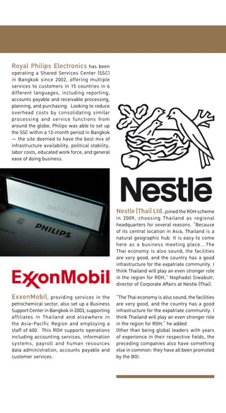Royal Philips Electronics has been

operating a Shared Services Center (SSC)
in Bangkok since 2002, offering multiple
services to customers in 15 countries in 6
different languages, including reporting,
accounts payable and receivable processing,
planning, and purchasing. Looking to reduce
overhead costs by consolidating similar
processing and service functions from
around the globe, Philips was able to set up
the SSC within a 12-month period in Bangkok
— the site deemed to have the best mix of
infrastructure availability, political stability,
labor costs, educated work force, and general
ease of doing business.

Nestle (Thai) Ltd. joined the ROH scheme
in 2009, choosing Thailand as regional
headquarters for several reasons. “Because
of its central location in Asia, Thailand is a
natural geographic hub. It is easy to come
here as a business meeting place….The
Thai economy is also sound, the facilities
are very good, and the country has a good
infrastructure for the expatriate community. I
think Thailand will play an even stronger role
in the region for ROH,” Nophadol Siwabutr,
director of Corporate Affairs at Nestle (Thai).
ExxonMobil, providing services in the

petrochemical sector, also set up a Business
Support Center in Bangkok in 2003, supporting
affiliates in Thailand and elsewhere in
the Asia-Pacific Region and employing a
staff of 600. This ROH supports operations
including accounting services, information
systems, payroll and human resources
data administration, accounts payable and
customer services.

“The Thai economy is also sound, the facilities
are very good, and the country has a good
infrastructure for the expatriate community. I
think Thailand will play an even stronger role
in the region for ROH,” he added
Other than being global leaders with years
of experience in their respective fields, the
preceding companies also have something
else in common: they have all been promoted
by the BOI.

 