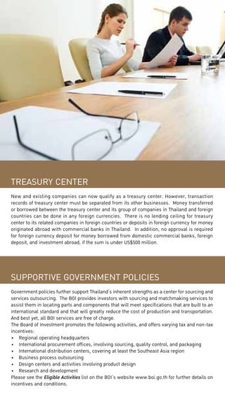 TREASURY CENTER
New and existing companies can now qualify as a treasury center. However, transaction
records of treasury center must be separated from its other businesses. Money transferred
or borrowed between the treasury center and its group of companies in Thailand and foreign
countries can be done in any foreign currencies. There is no lending ceiling for treasury
center to its related companies in foreign countries or deposits in foreign currency for money
originated abroad with commercial banks in Thailand. In addition, no approval is required
for foreign currency deposit for money borrowed from domestic commercial banks, foreign
deposit, and investment abroad, if the sum is under US$500 million.

SUPPORTIVE GOVERNMENT POLICIES
Government policies further support Thailand’s inherent strengths as a center for sourcing and
services outsourcing. The BOI provides investors with sourcing and matchmaking services to
assist them in locating parts and components that will meet specifications that are built to an
international standard and that will greatly reduce the cost of production and transportation.
And best yet, all BOI services are free of charge.
The Board of Investment promotes the following activities, and offers varying tax and non-tax
incentives:
•	 Regional operating headquarters
•	 International procurement offices, involving sourcing, quality control, and packaging
•	 International distribution centers, covering at least the Southeast Asia region
•	 Business process outsourcing
•	 Design centers and activities involving product design
•	 Research and development
Please see the Eligible Activities list on the BOI’s website www.boi.go.th for further details on
incentives and conditions.

 