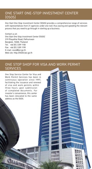 ONE START ONE-STOP INVESTMENT CENTER
(OSOS)
One Start One Stop Investment Center (OSOS) provides a comprehensive range of services
with representatives from 21 agencies under one roof, thus easing and speeding the relevant
process that you need to go through in starting up a business.
Contact us at:
One Start One Stop Investment Center (OSOS)
319 Phayathai Road, Pathumwan
Bangkok, 10330, Thailand
Tel:	 +66 (0) 2 209 1100
Fax:	 +66 (0) 2 209 1199
E-mail: osos@boi.go.th
Web site: http://OSOS.boi.go.th

ONE STOP SHOP FOR VISA AND WORK PERMIT
SERVICES
One Stop Service Center for Visa and
Work Permit Services has been in
continuous operation since 1997,
facilitating the issuance and renewal
of visa and work permits within
three hours upon submission
of completed documents. For
investor’s convenience, this center
has been relocated to the same
address as the OSOS.

 