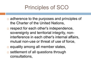 Principles of SCO
 adherence to the purposes and principles of
the Charter of the United Nations,
 respect for each other's independence,
sovereignty and territorial integrity, non-
interference in each other's internal affairs,
mutual non-use or threat of use of force,
 equality among all member states,
 settlement of all questions through
consultations,
 