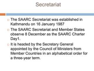 Secretariat
 The SAARC Secretariat was established in
Kathmandu on 16 January 1987
 The SAARC Secretariat and Member States
observe 8 December as the SAARC Charter
Day1.
 It is headed by the Secretary General
appointed by the Council of Ministers from
Member Countries in an alphabetical order for
a three-year term.
 