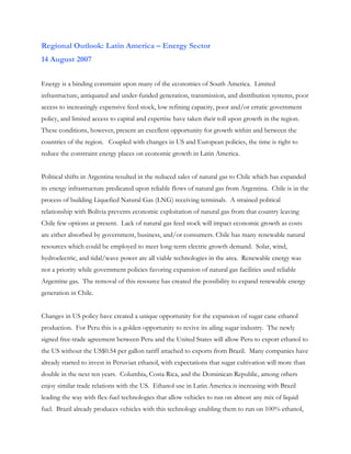 Regional Outlook: Latin America – Energy Sector
14 August 2007


Energy is a binding constraint upon many of the economies of South America. Limited
infrastructure, antiquated and under-funded generation, transmission, and distribution systems, poor
access to increasingly expensive feed stock, low refining capacity, poor and/or erratic government
policy, and limited access to capital and expertise have taken their toll upon growth in the region.
These conditions, however, present an excellent opportunity for growth within and between the
countries of the region. Coupled with changes in US and European policies, the time is right to
reduce the constraint energy places on economic growth in Latin America.


Political shifts in Argentina resulted in the reduced sales of natural gas to Chile which has expanded
its energy infrastructure predicated upon reliable flows of natural gas from Argentina. Chile is in the
process of building Liquefied Natural Gas (LNG) receiving terminals. A strained political
relationship with Bolivia prevents economic exploitation of natural gas from that country leaving
Chile few options at present. Lack of natural gas feed stock will impact economic growth as costs
are either absorbed by government, business, and/or consumers. Chile has many renewable natural
resources which could be employed to meet long-term electric growth demand. Solar, wind,
hydroelectric, and tidal/wave power are all viable technologies in the area. Renewable energy was
not a priority while government policies favoring expansion of natural gas facilities used reliable
Argentine gas. The removal of this resource has created the possibility to expand renewable energy
generation in Chile.


Changes in US policy have created a unique opportunity for the expansion of sugar cane ethanol
production. For Peru this is a golden opportunity to revive its ailing sugar industry. The newly
signed free-trade agreement between Peru and the United States will allow Peru to export ethanol to
the US without the US$0.54 per gallon tariff attached to exports from Brazil. Many companies have
already started to invest in Peruvian ethanol, with expectations that sugar cultivation will more than
double in the next ten years. Columbia, Costa Rica, and the Dominican Republic, among others
enjoy similar trade relations with the US. Ethanol use in Latin America is increasing with Brazil
leading the way with flex-fuel technologies that allow vehicles to run on almost any mix of liquid
fuel. Brazil already produces vehicles with this technology enabling them to run on 100% ethanol,
 