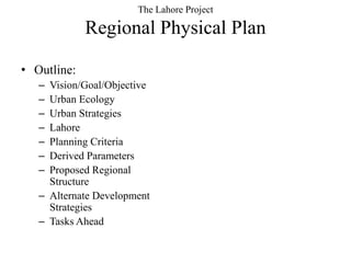 The Lahore Project
             Regional Physical Plan
• Outline:
   – Vision/Goal/Objective
   – Urban Ecology
   – Urban Strategies
   – Lahore
   – Planning Criteria
   – Derived Parameters
   – Proposed Regional
     Structure
   – Alternate Development
     Strategies
   – Tasks Ahead
 