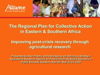 The Regional Plan for Collective Action
     in Eastern & Southern Africa

 Improving post-crisis recovery through
         agricultural research

 Presented by Ravi Prabhu at the Workshop on Defining a Strategic
Agricultural Research Agenda on Post-Crisis/Post-Shock Recovery in
         Highly Stressed Systems, Nairobi, May 22-23, 2008
 