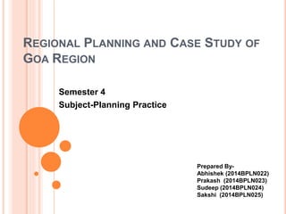 REGIONAL PLANNING AND CASE STUDY OF
GOA REGION
Semester 4
Subject-Planning Practice
Prepared By-
Abhishek (2014BPLN022)
Prakash (2014BPLN023)
Sudeep (2014BPLN024)
Sakshi (2014BPLN025)
 
